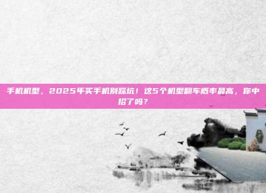 手机机型,2025年买手机别踩坑!这5个机型翻车概率最高,你中招了吗?