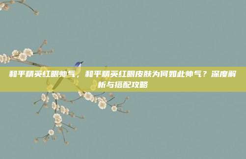 和平精英红眼帅气,和平精英红眼皮肤为何如此帅气?深度解析与搭配攻略