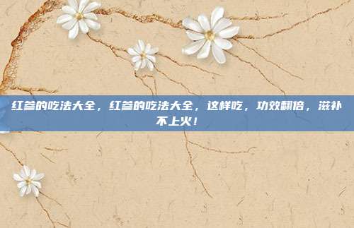 红参的吃法大全,红参的吃法大全,这样吃,功效翻倍,滋补不上火!