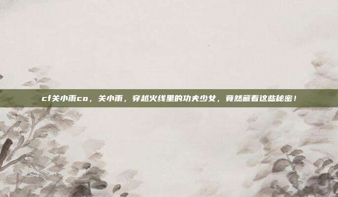 cf关小雨co,关小雨,穿越火线里的功夫少女,竟然藏着这些秘密!