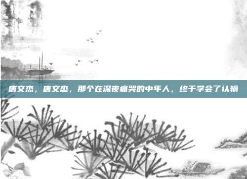 唐文杰,唐文杰,那个在深夜痛哭的中年人,终于学会了认输