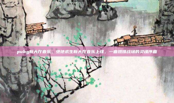 pubg新大厅音乐,绝地求生新大厅音乐上线,一曲燃爆战场的灵魂序曲