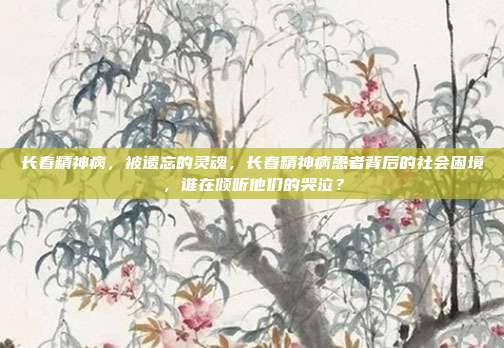 长春精神病,被遗忘的灵魂,长春精神病患者背后的社会困境,谁在倾听他们的哭泣?
