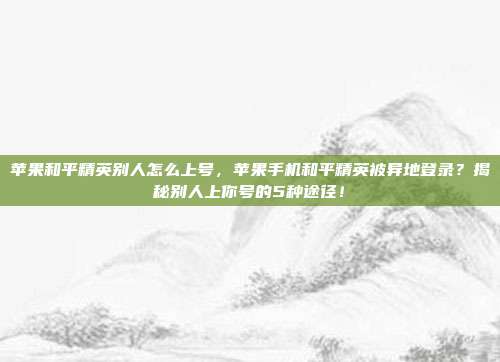 苹果和平精英别人怎么上号，苹果手机和平精英被异地登录？揭秘别人上你号的5种途径！