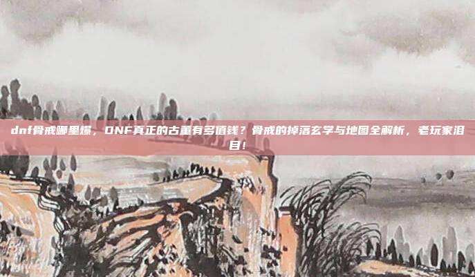 dnf骨戒哪里爆,DNF真正的古董有多值钱?骨戒的掉落玄学与地图全解析,老玩家泪目!