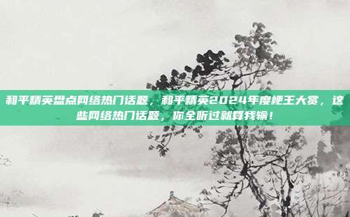和平精英盘点网络热门话题,和平精英2024年度梗王大赏,这些网络热门话题,你全听过就算我输!
