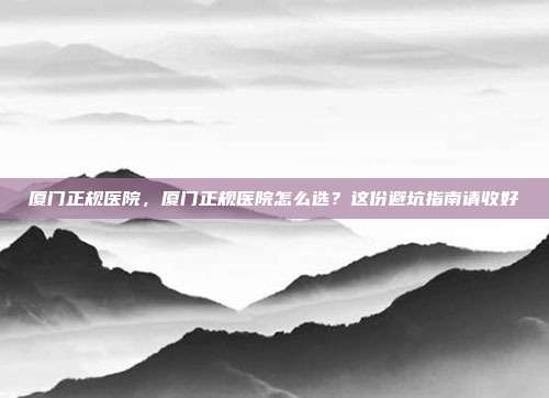 厦门正规医院，厦门正规医院怎么选？这份避坑指南请收好