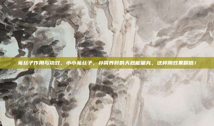 菟丝子作用与功效,小小菟丝子,补肾养肝的天然能量丸,这样用效果翻倍!