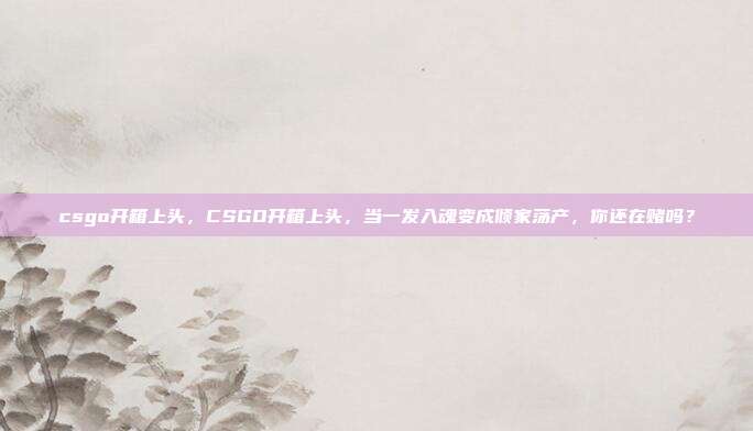 csgo开箱上头,CSGO开箱上头,当一发入魂变成倾家荡产,你还在赌吗?