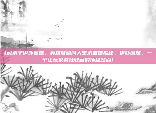 lol本子伊卟图库,英雄联盟同人艺术宝库揭秘,伊卟图库,一个让玩家疯狂收藏的顶级站点!