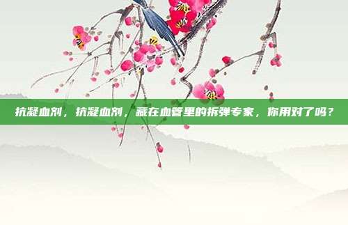 抗凝血剂,抗凝血剂,藏在血管里的拆弹专家,你用对了吗?