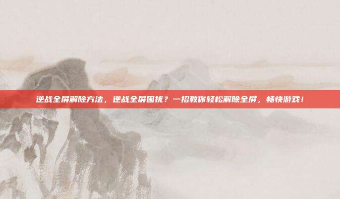 逆战全屏解除方法,逆战全屏困扰?一招教你轻松解除全屏,畅快游戏!
