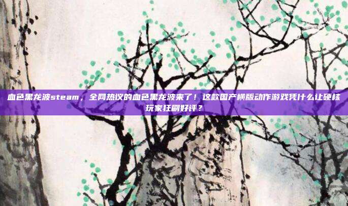 血色黑龙波steam,全网热议的血色黑龙波来了!这款国产横版动作游戏凭什么让硬核玩家狂刷好评?