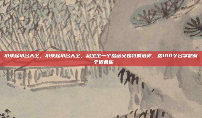 小孩起小名大全,小孩起小名大全,给宝宝一个温暖又独特的爱称,这100个名字总有一个适合你