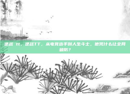逆战 tt,逆战TT,从电竞选手到人生斗士,他凭什么让全网破防?