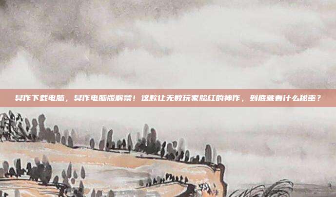 臭作下载电脑,臭作电脑版解禁!这款让无数玩家脸红的神作,到底藏着什么秘密?