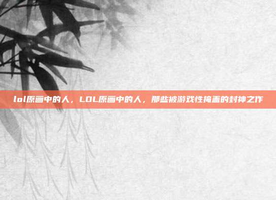 lol原画中的人,LOL原画中的人,那些被游戏性掩盖的封神之作