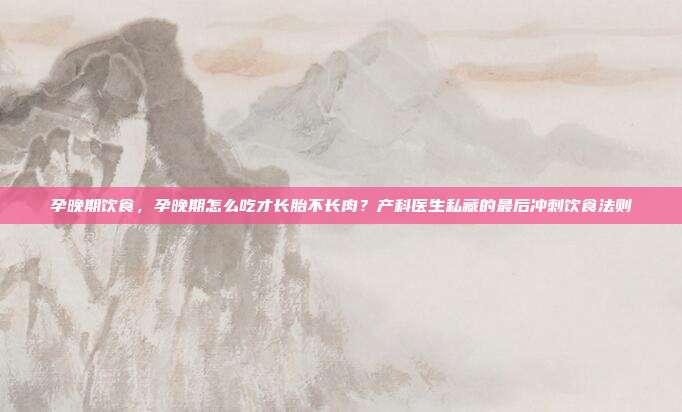 孕晚期饮食,孕晚期怎么吃才长胎不长肉?产科医生私藏的最后冲刺饮食法则