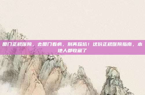 厦门正规医院,去厦门看病,别再踩坑!这份正规医院指南,本地人都收藏了