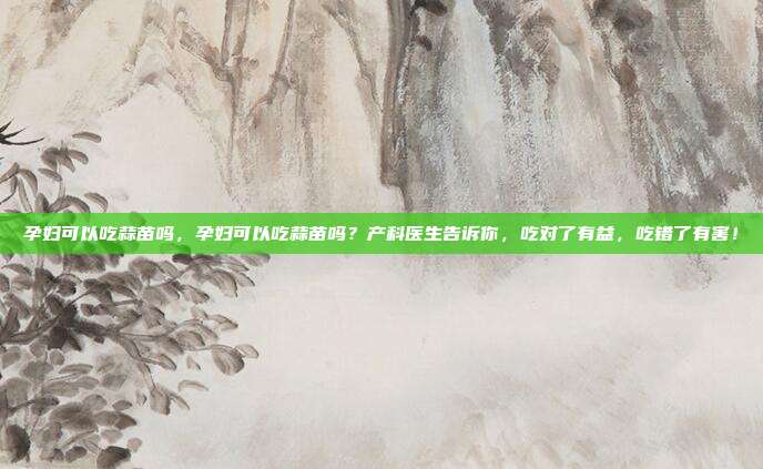 孕妇可以吃蒜苗吗,孕妇可以吃蒜苗吗?产科医生告诉你,吃对了有益,吃错了有害!