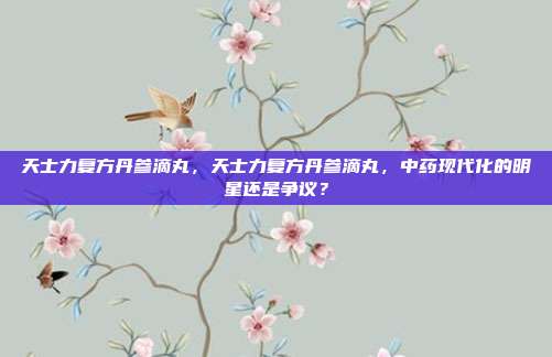 天士力复方丹参滴丸,天士力复方丹参滴丸,中药现代化的明星还是争议?