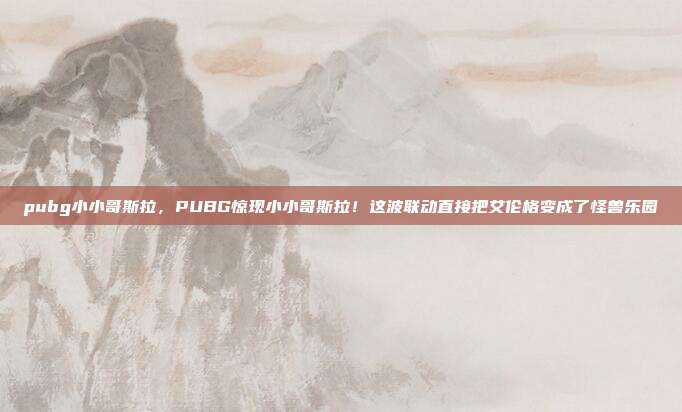 pubg小小哥斯拉,PUBG惊现小小哥斯拉!这波联动直接把艾伦格变成了怪兽乐园