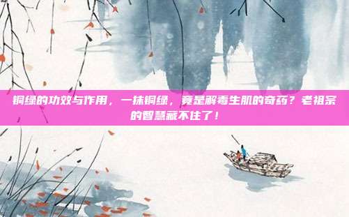 铜绿的功效与作用,一抹铜绿,竟是解毒生肌的奇药?老祖宗的智慧藏不住了!
