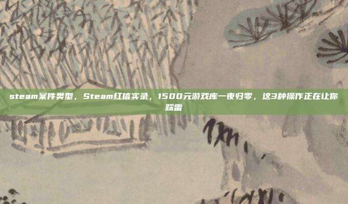 steam案件类型,Steam红信实录,1500元游戏库一夜归零,这3种操作正在让你踩雷