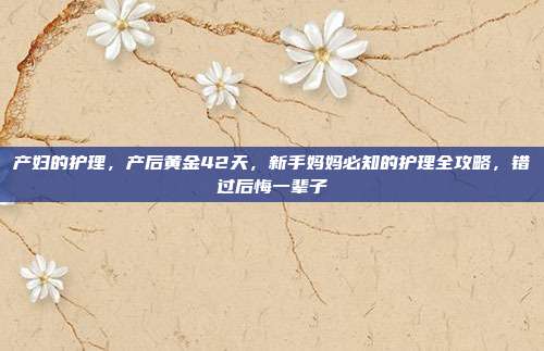 产妇的护理，产后黄金42天，新手妈妈必知的护理全攻略，错过后悔一辈子