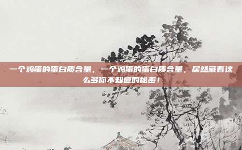 一个鸡蛋的蛋白质含量,一个鸡蛋的蛋白质含量,居然藏着这么多你不知道的秘密!