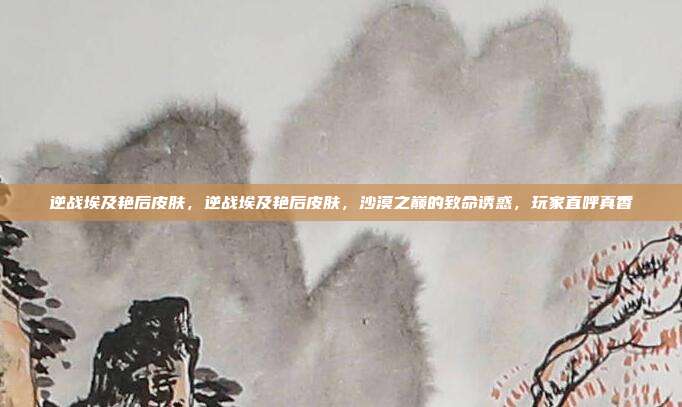 逆战埃及艳后皮肤,逆战埃及艳后皮肤,沙漠之巅的致命诱惑,玩家直呼真香