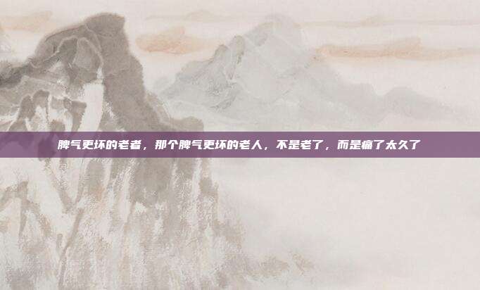 脾气更坏的老者,那个脾气更坏的老人,不是老了,而是痛了太久了