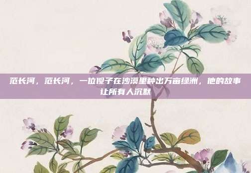 范长河,范长河,一位傻子在沙漠里种出万亩绿洲,他的故事让所有人沉默