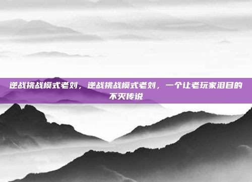 逆战挑战模式老刘，逆战挑战模式老刘，一个让老玩家泪目的不灭传说