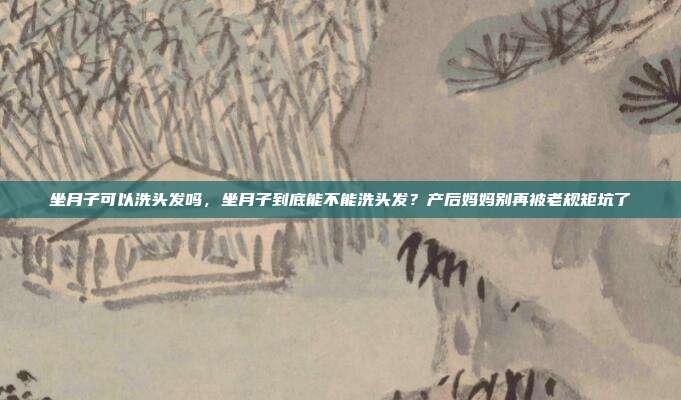 坐月子可以洗头发吗,坐月子到底能不能洗头发?产后妈妈别再被老规矩坑了