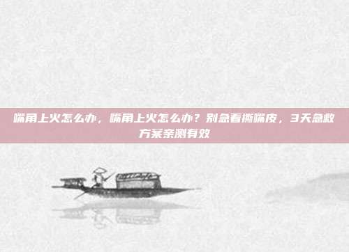 嘴角上火怎么办,嘴角上火怎么办?别急着撕嘴皮,3天急救方案亲测有效