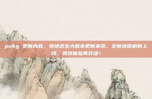 pubg 更新内容,绝地求生大版本更新来袭,全新地图机制上线,竞技体验再升级!