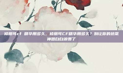 修丽可cf 精华用多久,修丽可CF精华用多久?别让你的抗氧神器白白浪费了