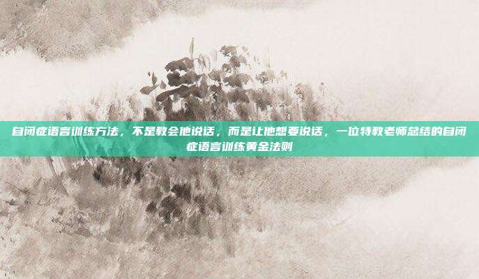 自闭症语言训练方法，不是教会他说话，而是让他想要说话，一位特教老师总结的自闭症语言训练黄金法则