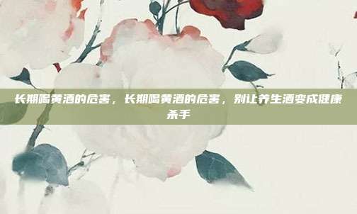 长期喝黄酒的危害,长期喝黄酒的危害,别让养生酒变成健康杀手