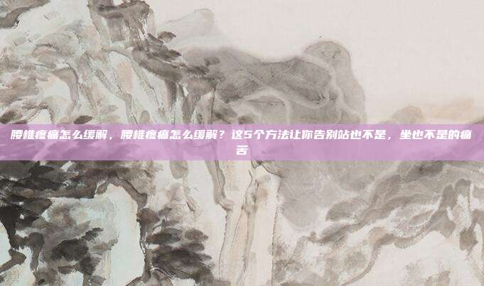 腰椎疼痛怎么缓解,腰椎疼痛怎么缓解?这5个方法让你告别站也不是,坐也不是的痛苦