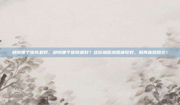 郑州哪个医院最好,郑州哪个医院最好?这份就医地图请收好,别再盲目跑空!