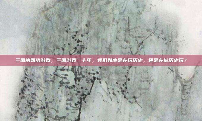 三国的网络游戏,三国游戏二十年,我们到底是在玩历史,还是在被历史玩?