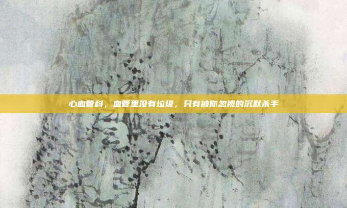 心血管科,血管里没有垃圾,只有被你忽视的沉默杀手