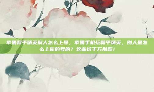 苹果和平精英别人怎么上号,苹果手机玩和平精英,别人是怎么上你的号的?这些坑千万别踩!