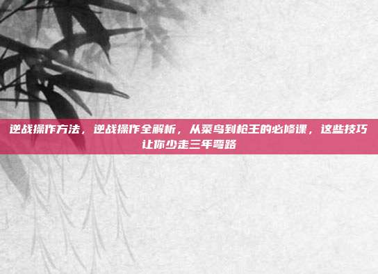 逆战操作方法,逆战操作全解析,从菜鸟到枪王的必修课,这些技巧让你少走三年弯路