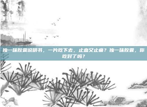 独一味胶囊说明书,一片吃下去,止血又止痛?独一味胶囊,你吃对了吗?