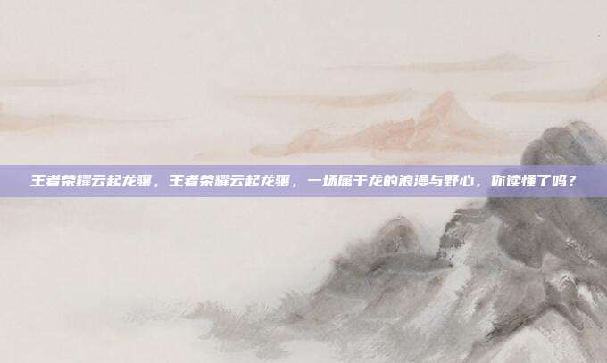 王者荣耀云起龙骧,王者荣耀云起龙骧,一场属于龙的浪漫与野心,你读懂了吗?