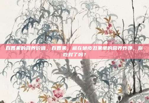 百香果的营养价值,百香果,藏在皱皮丑果里的营养炸弹,你吃对了吗?