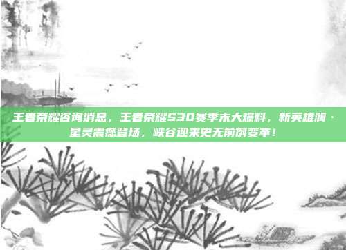 王者荣耀咨询消息,王者荣耀S30赛季末大爆料,新英雄澜·星灵震撼登场,峡谷迎来史无前例变革!